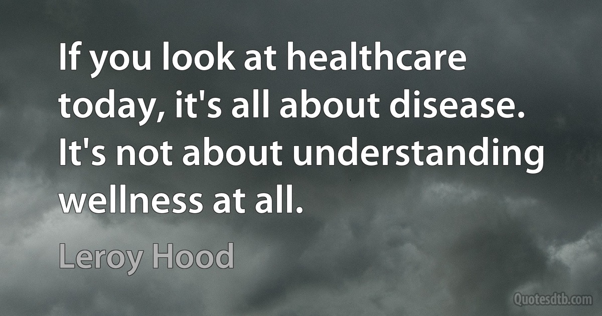 If you look at healthcare today, it's all about disease. It's not about understanding wellness at all. (Leroy Hood)