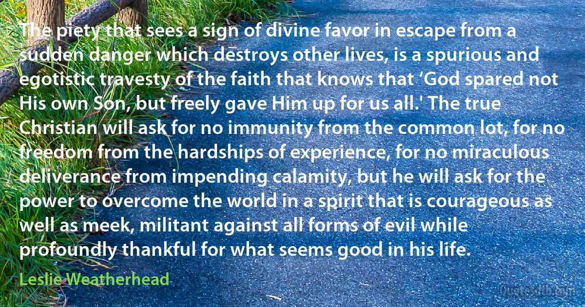 The piety that sees a sign of divine favor in escape from a sudden danger which destroys other lives, is a spurious and egotistic travesty of the faith that knows that ‘God spared not His own Son, but freely gave Him up for us all.' The true Christian will ask for no immunity from the common lot, for no freedom from the hardships of experience, for no miraculous deliverance from impending calamity, but he will ask for the power to overcome the world in a spirit that is courageous as well as meek, militant against all forms of evil while profoundly thankful for what seems good in his life. (Leslie Weatherhead)