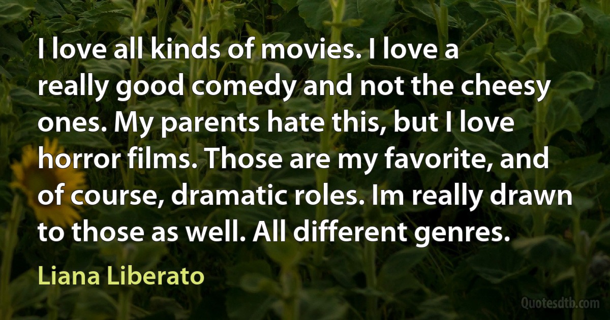 I love all kinds of movies. I love a really good comedy and not the cheesy ones. My parents hate this, but I love horror films. Those are my favorite, and of course, dramatic roles. Im really drawn to those as well. All different genres. (Liana Liberato)