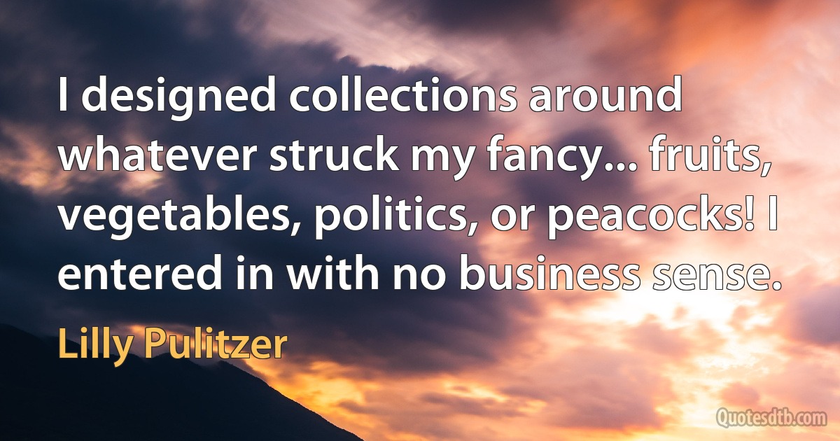 I designed collections around whatever struck my fancy... fruits, vegetables, politics, or peacocks! I entered in with no business sense. (Lilly Pulitzer)