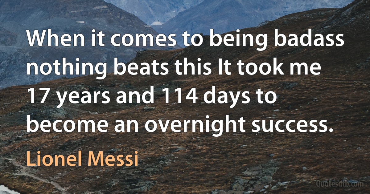 When it comes to being badass nothing beats this It took me 17 years and 114 days to become an overnight success. (Lionel Messi)