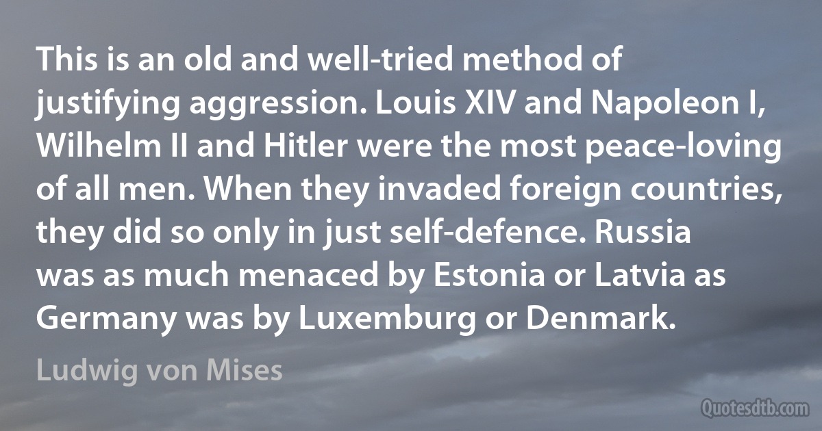 This is an old and well-tried method of justifying aggression. Louis XIV and Napoleon I, Wilhelm II and Hitler were the most peace-loving of all men. When they invaded foreign countries, they did so only in just self-defence. Russia was as much menaced by Estonia or Latvia as Germany was by Luxemburg or Denmark. (Ludwig von Mises)