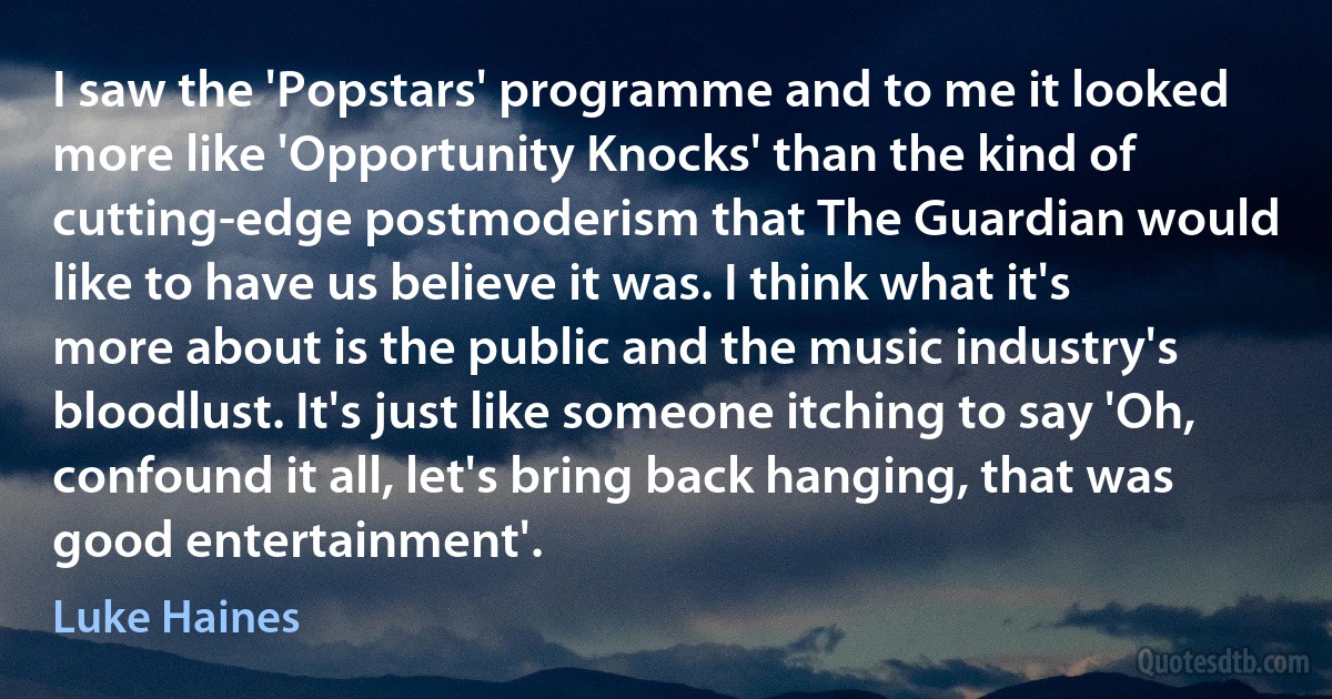 I saw the 'Popstars' programme and to me it looked more like 'Opportunity Knocks' than the kind of cutting-edge postmoderism that The Guardian would like to have us believe it was. I think what it's more about is the public and the music industry's bloodlust. It's just like someone itching to say 'Oh, confound it all, let's bring back hanging, that was good entertainment'. (Luke Haines)