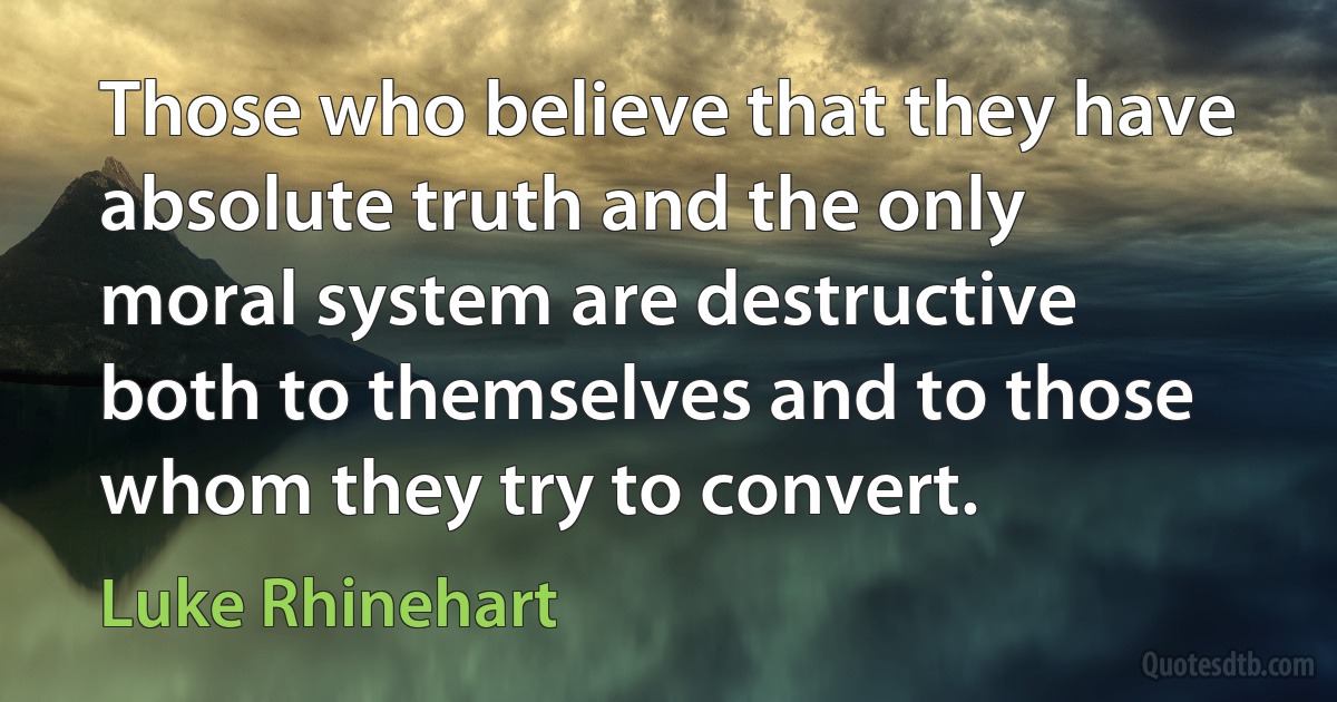 Those who believe that they have absolute truth and the only moral system are destructive both to themselves and to those whom they try to convert. (Luke Rhinehart)