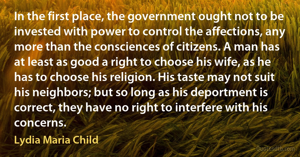 In the first place, the government ought not to be invested with power to control the affections, any more than the consciences of citizens. A man has at least as good a right to choose his wife, as he has to choose his religion. His taste may not suit his neighbors; but so long as his deportment is correct, they have no right to interfere with his concerns. (Lydia Maria Child)