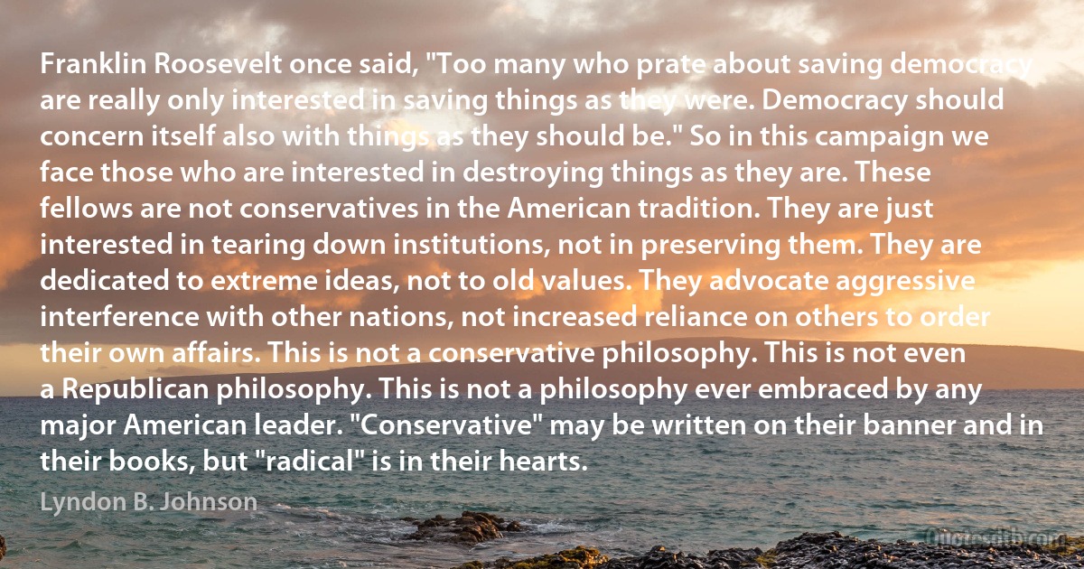 Franklin Roosevelt once said, "Too many who prate about saving democracy are really only interested in saving things as they were. Democracy should concern itself also with things as they should be." So in this campaign we face those who are interested in destroying things as they are. These fellows are not conservatives in the American tradition. They are just interested in tearing down institutions, not in preserving them. They are dedicated to extreme ideas, not to old values. They advocate aggressive interference with other nations, not increased reliance on others to order their own affairs. This is not a conservative philosophy. This is not even a Republican philosophy. This is not a philosophy ever embraced by any major American leader. "Conservative" may be written on their banner and in their books, but "radical" is in their hearts. (Lyndon B. Johnson)