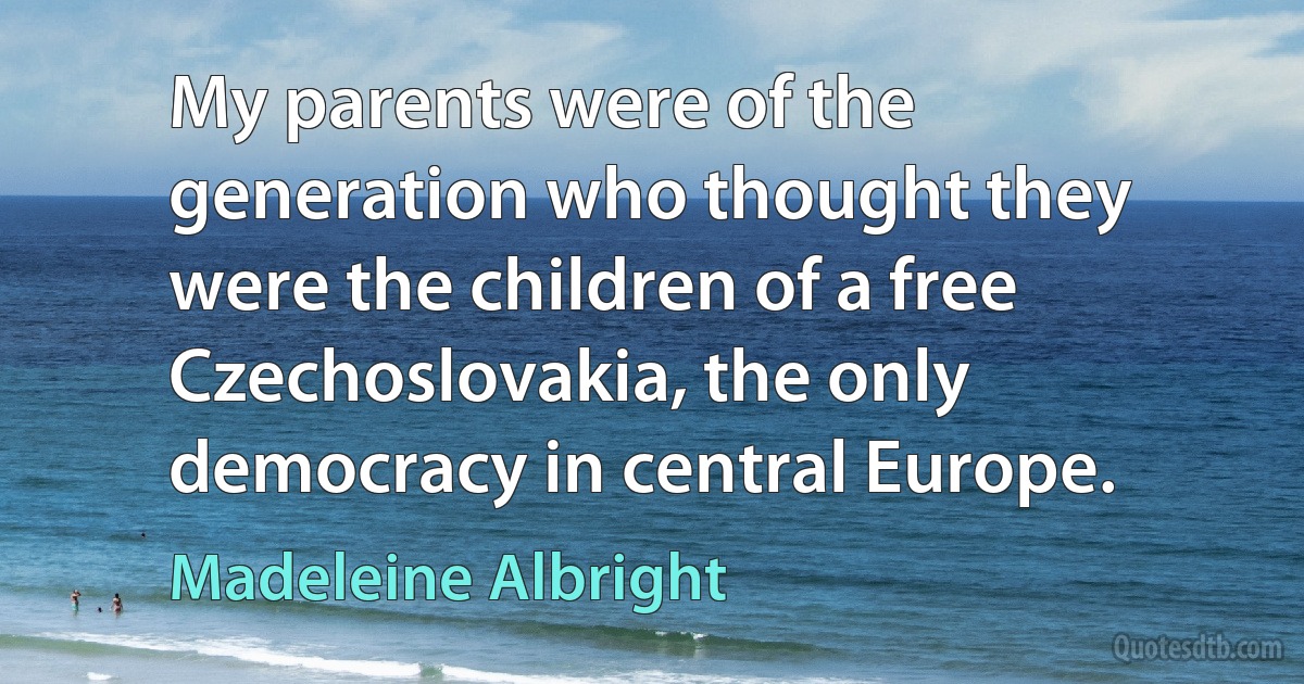 My parents were of the generation who thought they were the children of a free Czechoslovakia, the only democracy in central Europe. (Madeleine Albright)