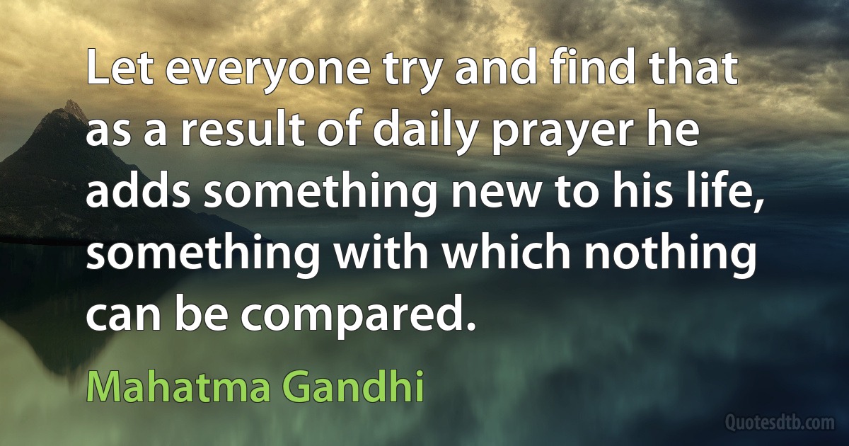 Let everyone try and find that as a result of daily prayer he adds something new to his life, something with which nothing can be compared. (Mahatma Gandhi)