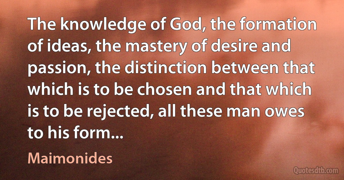 The knowledge of God, the formation of ideas, the mastery of desire and passion, the distinction between that which is to be chosen and that which is to be rejected, all these man owes to his form... (Maimonides)