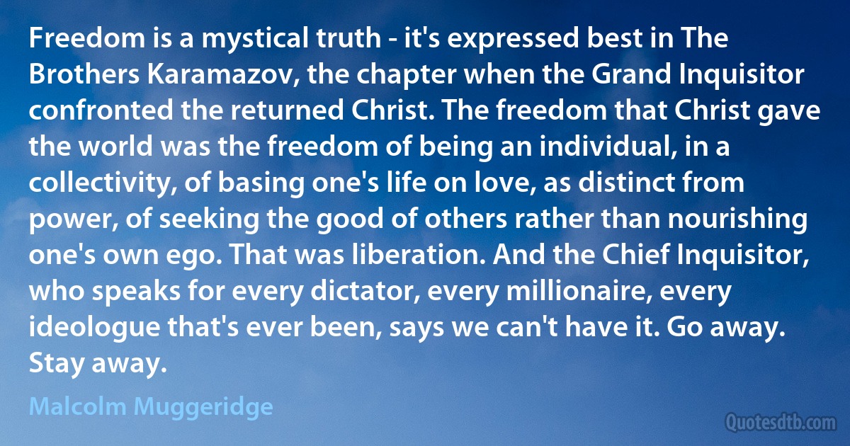 Freedom is a mystical truth - it's expressed best in The Brothers Karamazov, the chapter when the Grand Inquisitor confronted the returned Christ. The freedom that Christ gave the world was the freedom of being an individual, in a collectivity, of basing one's life on love, as distinct from power, of seeking the good of others rather than nourishing one's own ego. That was liberation. And the Chief Inquisitor, who speaks for every dictator, every millionaire, every ideologue that's ever been, says we can't have it. Go away. Stay away. (Malcolm Muggeridge)