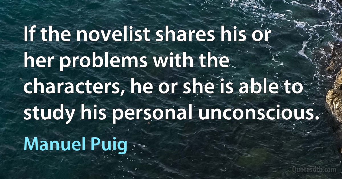 If the novelist shares his or her problems with the characters, he or she is able to study his personal unconscious. (Manuel Puig)