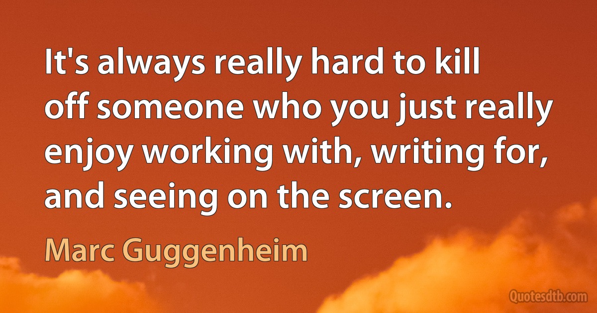 It's always really hard to kill off someone who you just really enjoy working with, writing for, and seeing on the screen. (Marc Guggenheim)