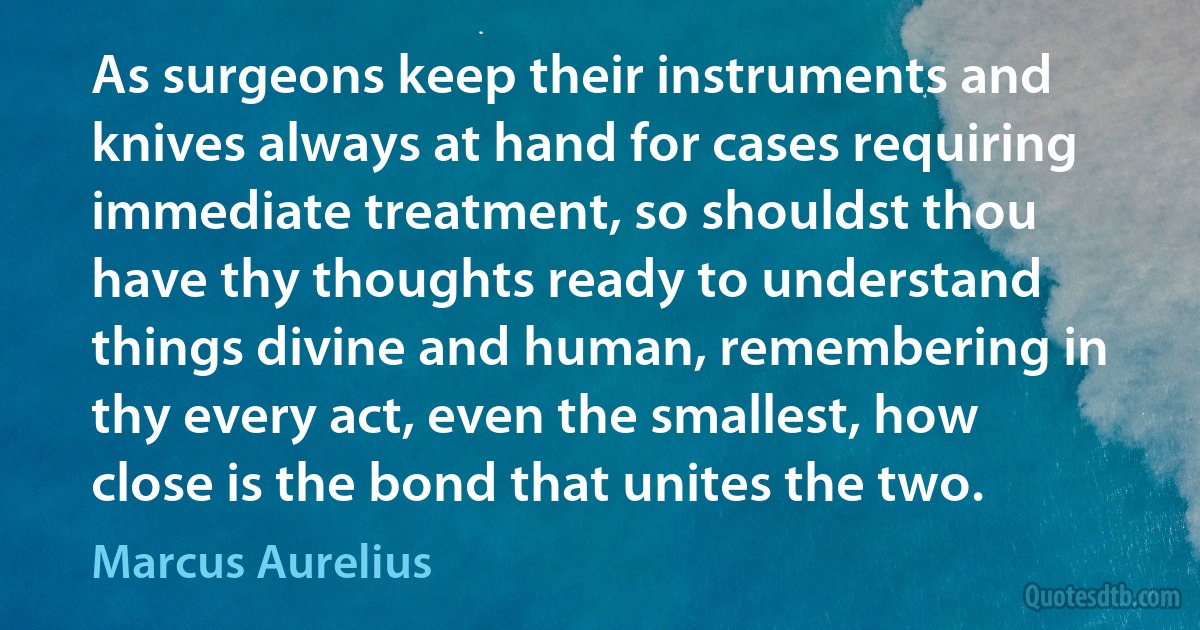 As surgeons keep their instruments and knives always at hand for cases requiring immediate treatment, so shouldst thou have thy thoughts ready to understand things divine and human, remembering in thy every act, even the smallest, how close is the bond that unites the two. (Marcus Aurelius)