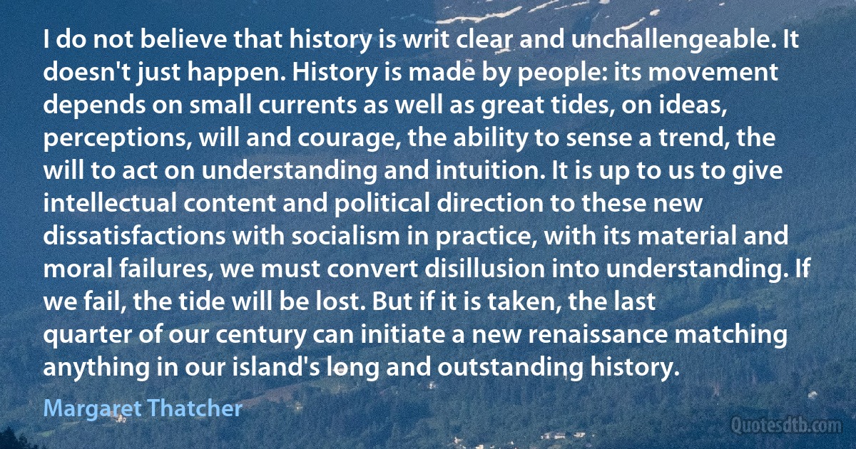 I do not believe that history is writ clear and unchallengeable. It doesn't just happen. History is made by people: its movement depends on small currents as well as great tides, on ideas, perceptions, will and courage, the ability to sense a trend, the will to act on understanding and intuition. It is up to us to give intellectual content and political direction to these new dissatisfactions with socialism in practice, with its material and moral failures, we must convert disillusion into understanding. If we fail, the tide will be lost. But if it is taken, the last quarter of our century can initiate a new renaissance matching anything in our island's long and outstanding history. (Margaret Thatcher)