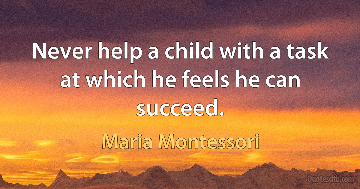 Never help a child with a task at which he feels he can succeed. (Maria Montessori)