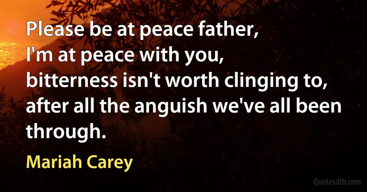 Please be at peace father,
I'm at peace with you,
bitterness isn't worth clinging to,
after all the anguish we've all been through. (Mariah Carey)