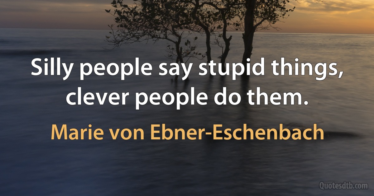 Silly people say stupid things, clever people do them. (Marie von Ebner-Eschenbach)