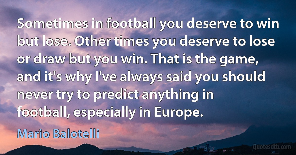 Sometimes in football you deserve to win but lose. Other times you deserve to lose or draw but you win. That is the game, and it's why I've always said you should never try to predict anything in football, especially in Europe. (Mario Balotelli)