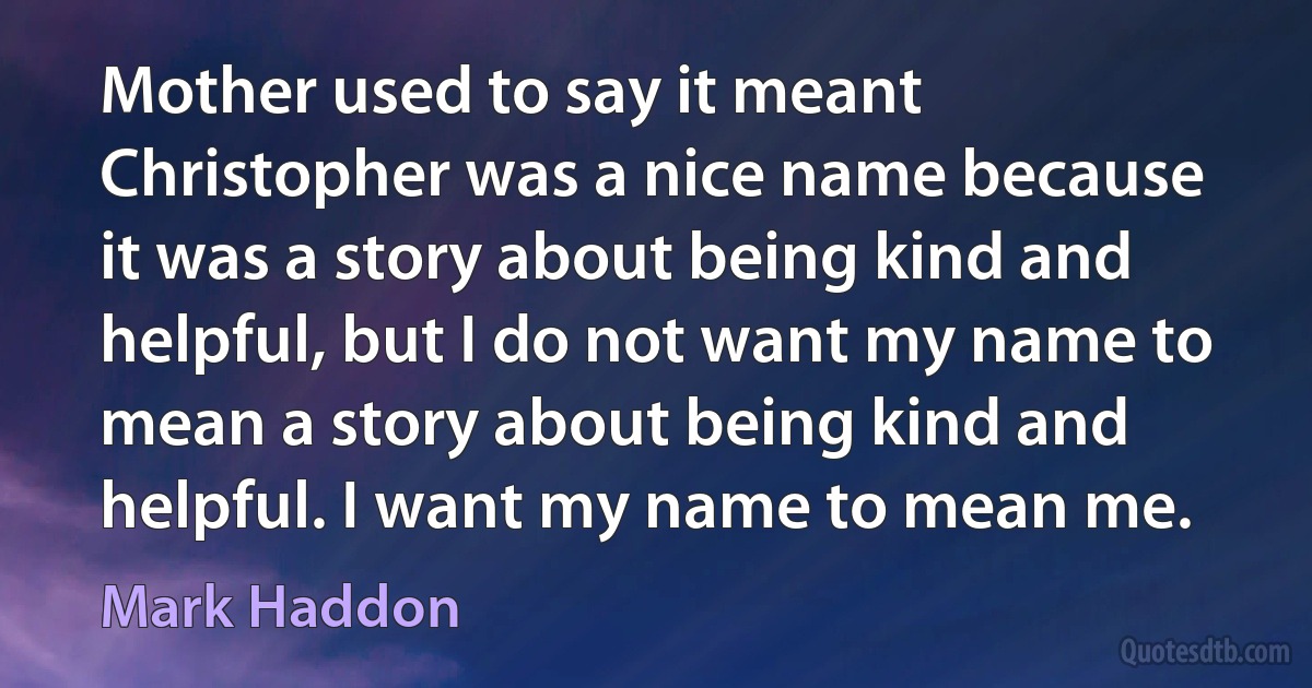 Mother used to say it meant Christopher was a nice name because it was a story about being kind and helpful, but I do not want my name to mean a story about being kind and helpful. I want my name to mean me. (Mark Haddon)