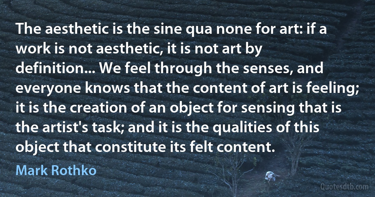 The aesthetic is the sine qua none for art: if a work is not aesthetic, it is not art by definition... We feel through the senses, and everyone knows that the content of art is feeling; it is the creation of an object for sensing that is the artist's task; and it is the qualities of this object that constitute its felt content. (Mark Rothko)