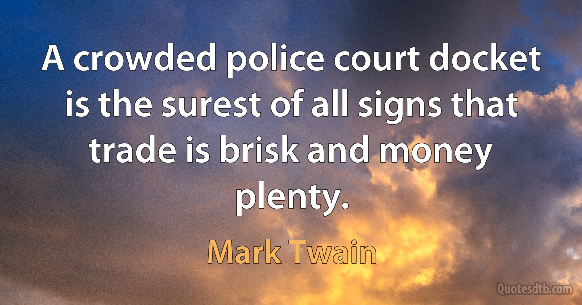 A crowded police court docket is the surest of all signs that trade is brisk and money plenty. (Mark Twain)