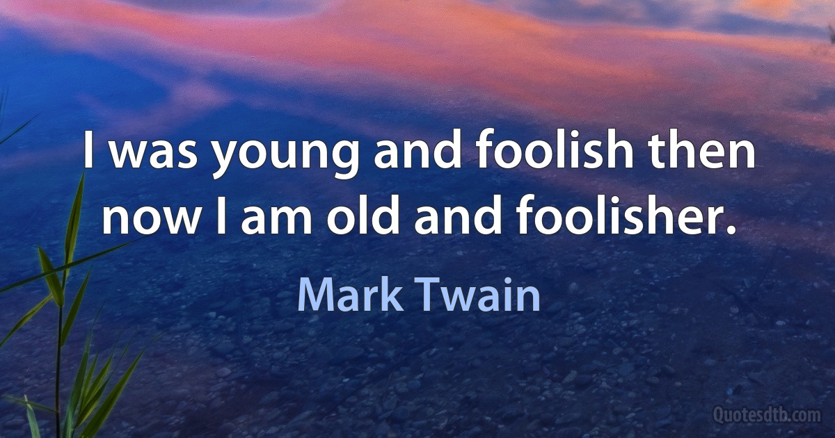 I was young and foolish then now I am old and foolisher. (Mark Twain)