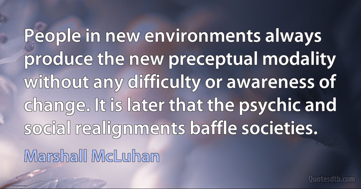 People in new environments always produce the new preceptual modality without any difficulty or awareness of change. It is later that the psychic and social realignments baffle societies. (Marshall McLuhan)