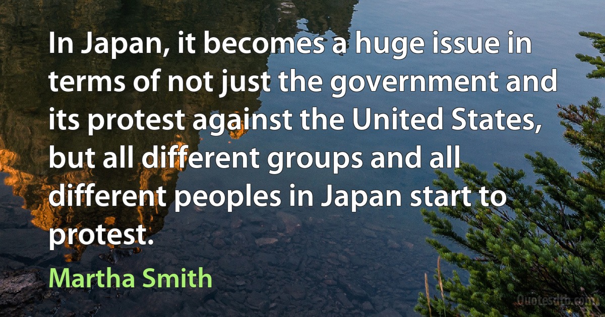 In Japan, it becomes a huge issue in terms of not just the government and its protest against the United States, but all different groups and all different peoples in Japan start to protest. (Martha Smith)