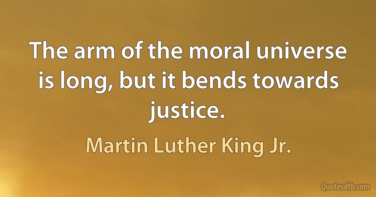 The arm of the moral universe is long, but it bends towards justice. (Martin Luther King Jr.)