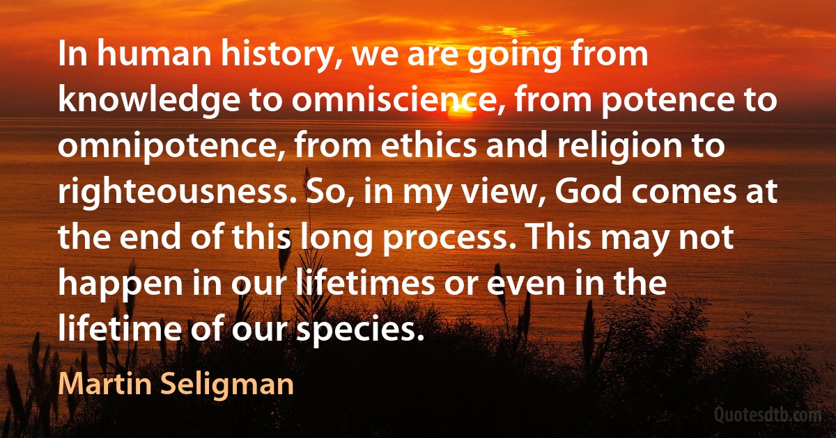 In human history, we are going from knowledge to omniscience, from potence to omnipotence, from ethics and religion to righteousness. So, in my view, God comes at the end of this long process. This may not happen in our lifetimes or even in the lifetime of our species. (Martin Seligman)