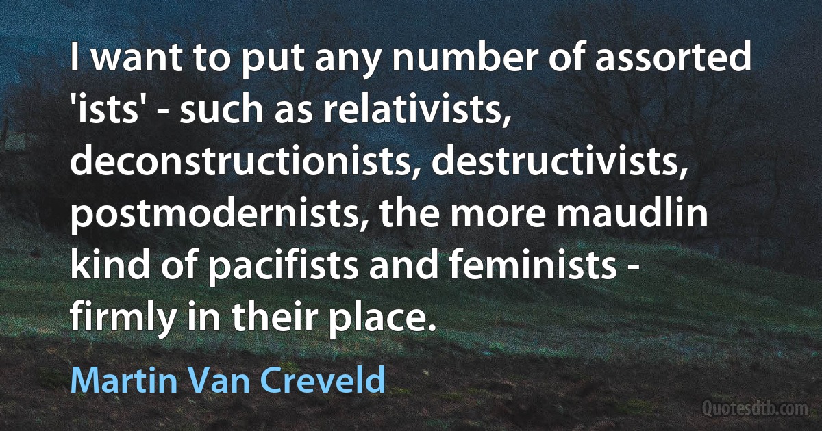 I want to put any number of assorted 'ists' - such as relativists, deconstructionists, destructivists, postmodernists, the more maudlin kind of pacifists and feminists - firmly in their place. (Martin Van Creveld)