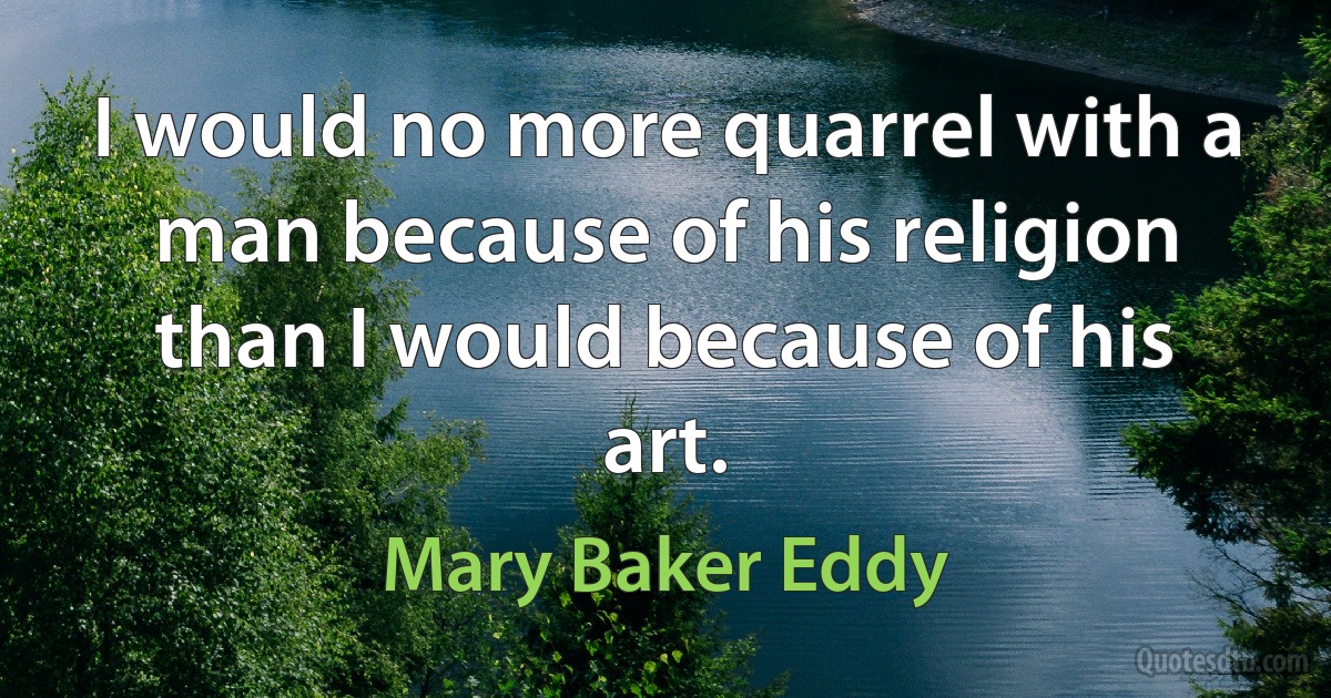 I would no more quarrel with a man because of his religion than I would because of his art. (Mary Baker Eddy)