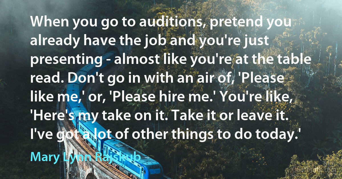 When you go to auditions, pretend you already have the job and you're just presenting - almost like you're at the table read. Don't go in with an air of, 'Please like me,' or, 'Please hire me.' You're like, 'Here's my take on it. Take it or leave it. I've got a lot of other things to do today.' (Mary Lynn Rajskub)