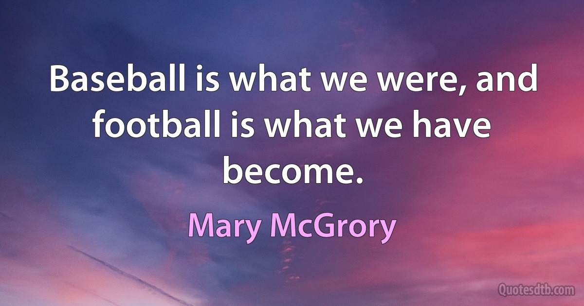 Baseball is what we were, and football is what we have become. (Mary McGrory)