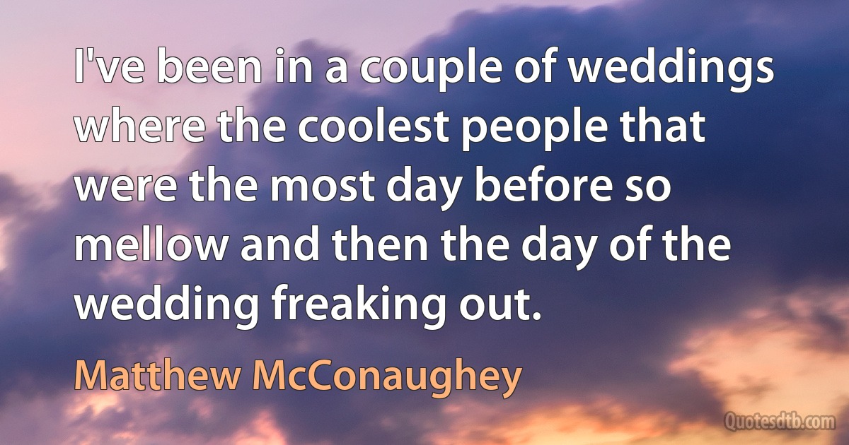 I've been in a couple of weddings where the coolest people that were the most day before so mellow and then the day of the wedding freaking out. (Matthew McConaughey)