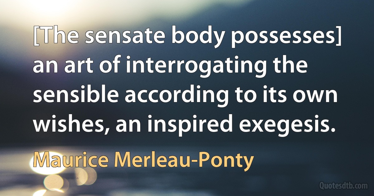 [The sensate body possesses] an art of interrogating the sensible according to its own wishes, an inspired exegesis. (Maurice Merleau-Ponty)