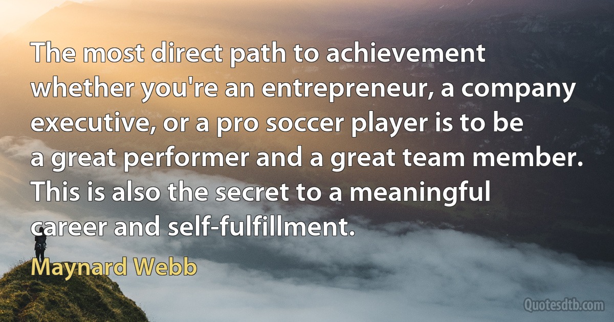 The most direct path to achievement whether you're an entrepreneur, a company executive, or a pro soccer player is to be a great performer and a great team member. This is also the secret to a meaningful career and self-fulfillment. (Maynard Webb)