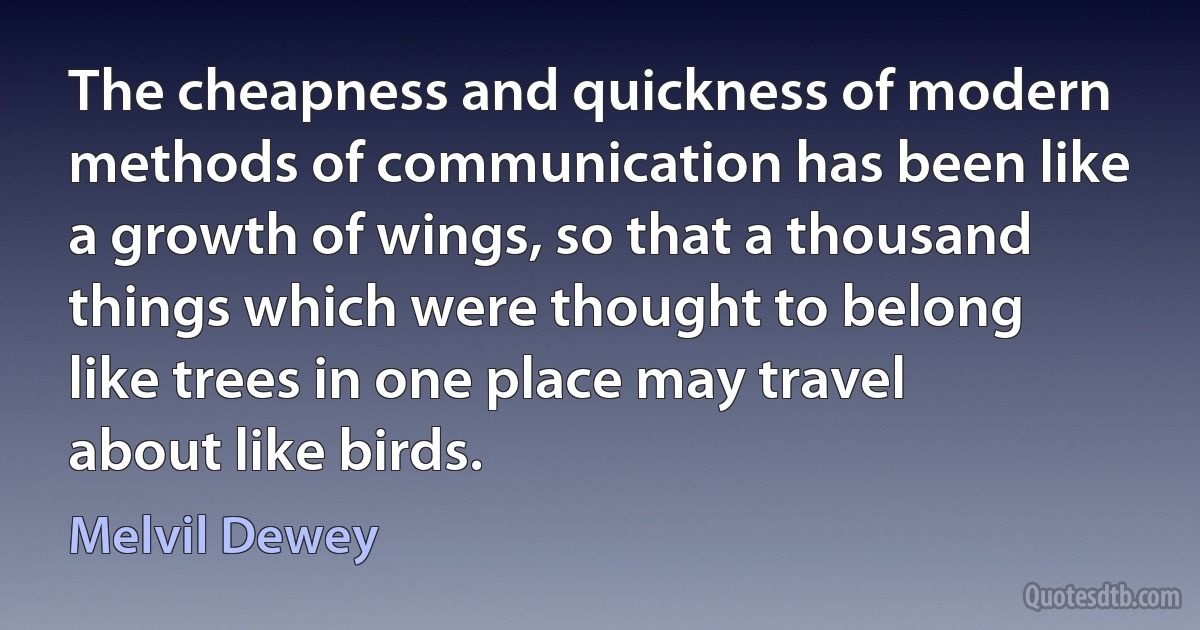 The cheapness and quickness of modern methods of communication has been like a growth of wings, so that a thousand things which were thought to belong like trees in one place may travel about like birds. (Melvil Dewey)