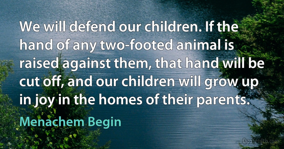 We will defend our children. If the hand of any two-footed animal is raised against them, that hand will be cut off, and our children will grow up in joy in the homes of their parents. (Menachem Begin)