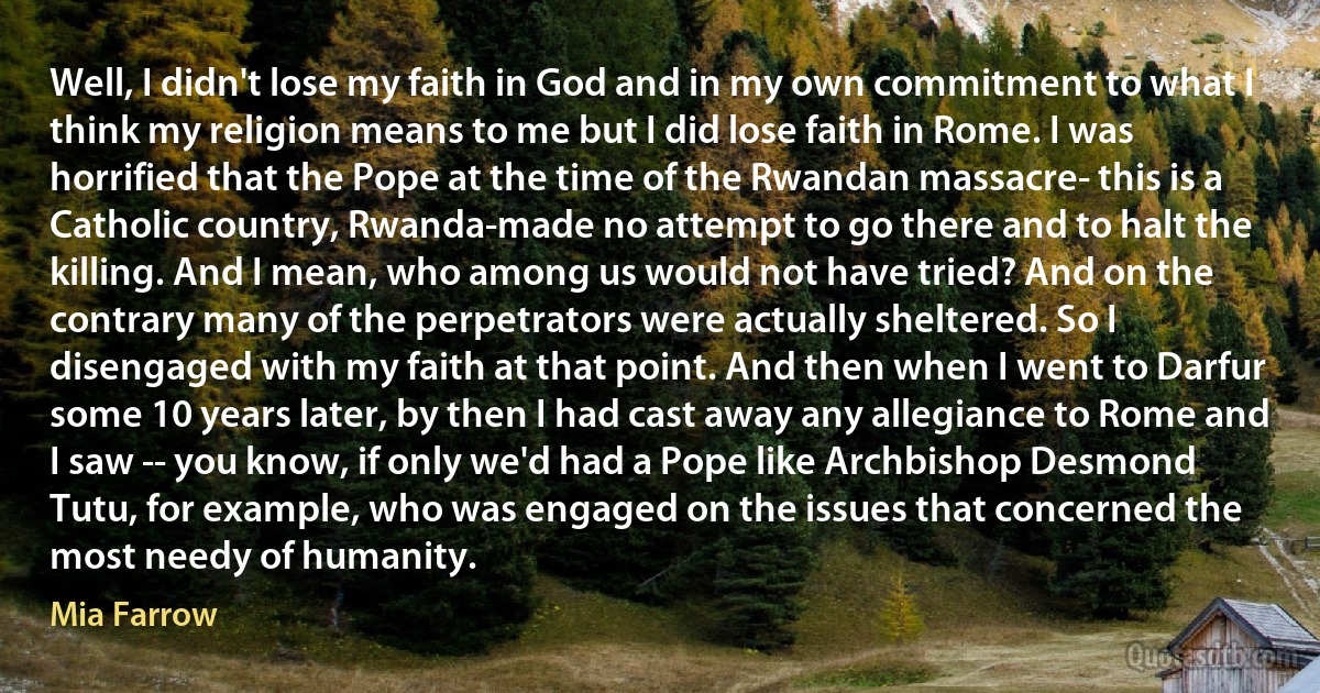 Well, I didn't lose my faith in God and in my own commitment to what I think my religion means to me but I did lose faith in Rome. I was horrified that the Pope at the time of the Rwandan massacre- this is a Catholic country, Rwanda-made no attempt to go there and to halt the killing. And I mean, who among us would not have tried? And on the contrary many of the perpetrators were actually sheltered. So I disengaged with my faith at that point. And then when I went to Darfur some 10 years later, by then I had cast away any allegiance to Rome and I saw -- you know, if only we'd had a Pope like Archbishop Desmond Tutu, for example, who was engaged on the issues that concerned the most needy of humanity. (Mia Farrow)