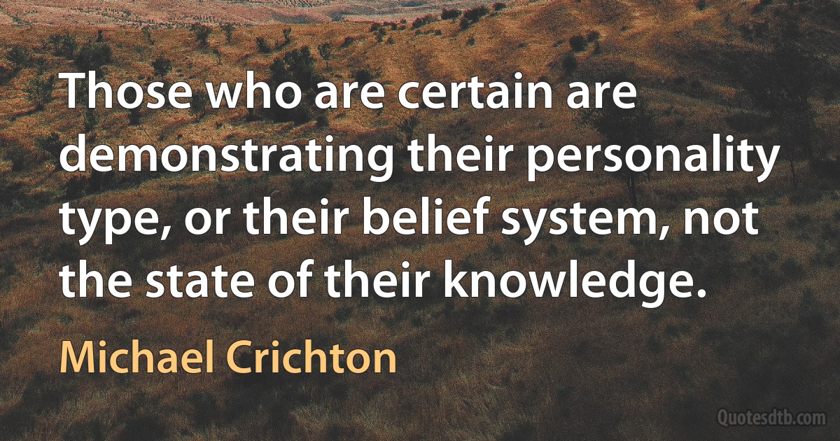 Those who are certain are demonstrating their personality type, or their belief system, not the state of their knowledge. (Michael Crichton)