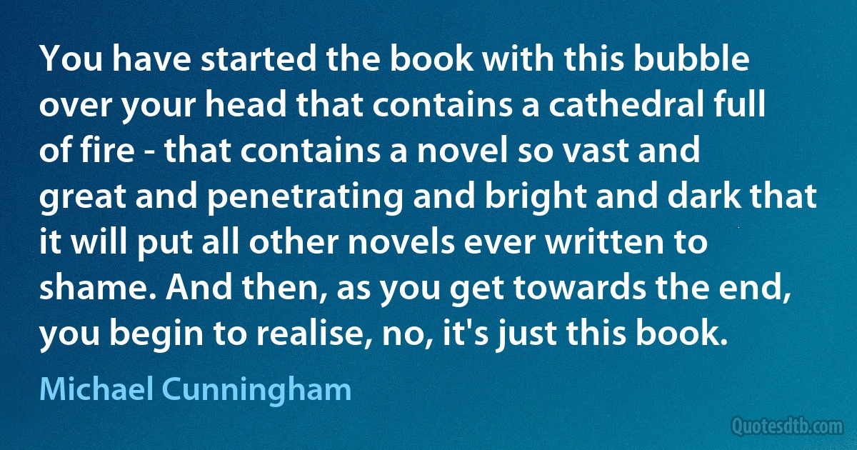 You have started the book with this bubble over your head that contains a cathedral full of fire - that contains a novel so vast and great and penetrating and bright and dark that it will put all other novels ever written to shame. And then, as you get towards the end, you begin to realise, no, it's just this book. (Michael Cunningham)