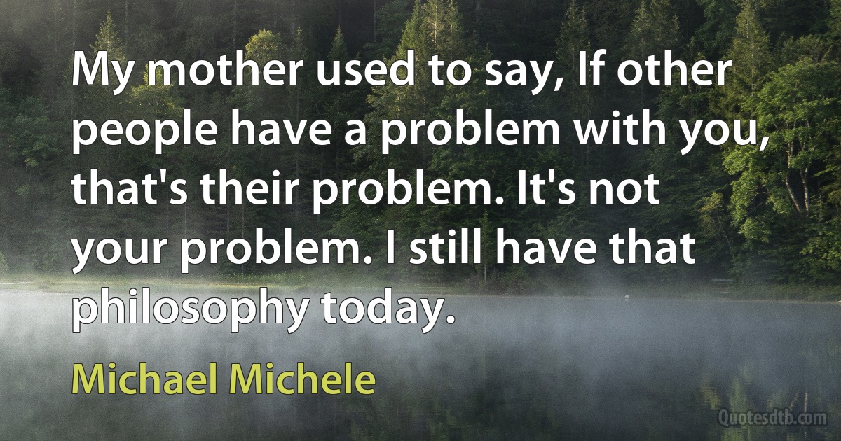 My mother used to say, If other people have a problem with you, that's their problem. It's not your problem. I still have that philosophy today. (Michael Michele)