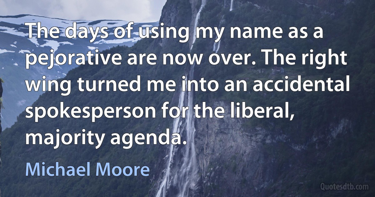 The days of using my name as a pejorative are now over. The right wing turned me into an accidental spokesperson for the liberal, majority agenda. (Michael Moore)