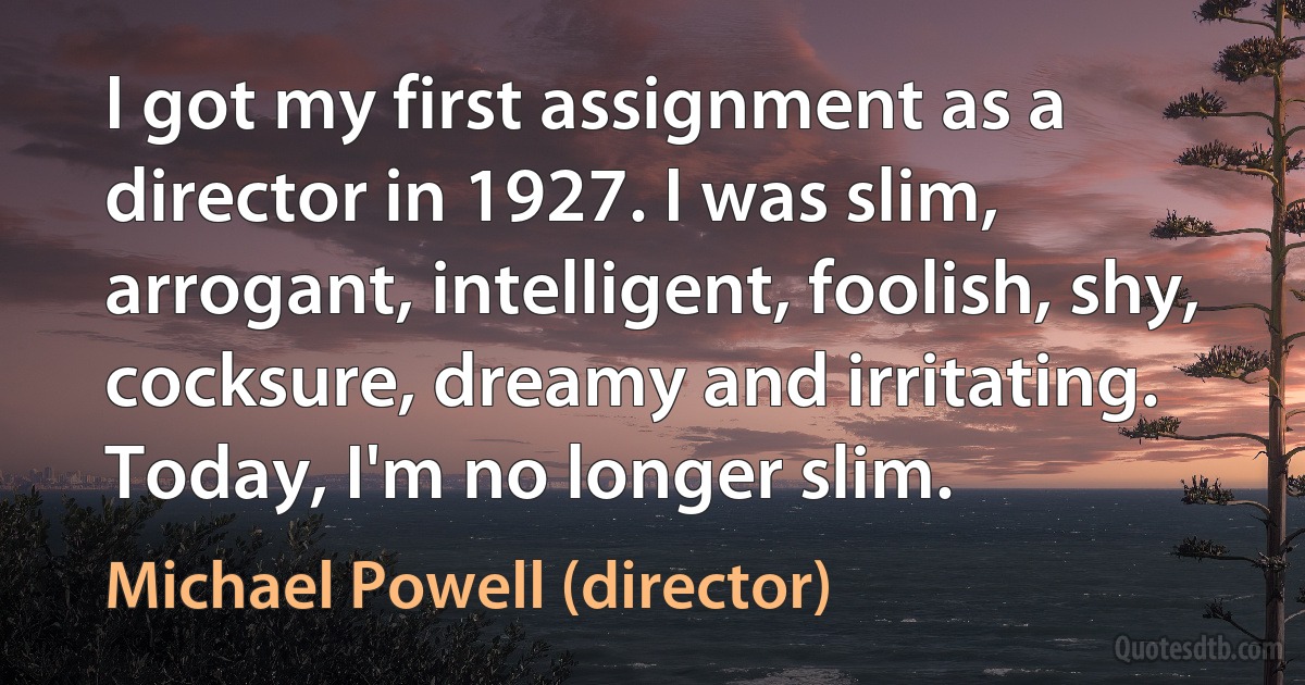 I got my first assignment as a director in 1927. I was slim, arrogant, intelligent, foolish, shy, cocksure, dreamy and irritating. Today, I'm no longer slim. (Michael Powell (director))