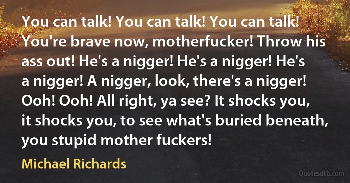 You can talk! You can talk! You can talk! You're brave now, motherfucker! Throw his ass out! He's a nigger! He's a nigger! He's a nigger! A nigger, look, there's a nigger! Ooh! Ooh! All right, ya see? It shocks you, it shocks you, to see what's buried beneath, you stupid mother fuckers! (Michael Richards)