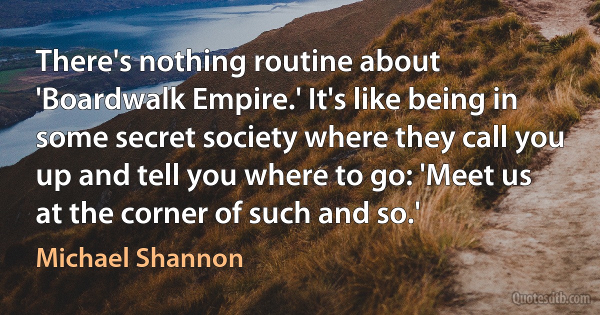 There's nothing routine about 'Boardwalk Empire.' It's like being in some secret society where they call you up and tell you where to go: 'Meet us at the corner of such and so.' (Michael Shannon)