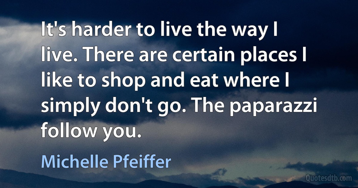 It's harder to live the way I live. There are certain places I like to shop and eat where I simply don't go. The paparazzi follow you. (Michelle Pfeiffer)