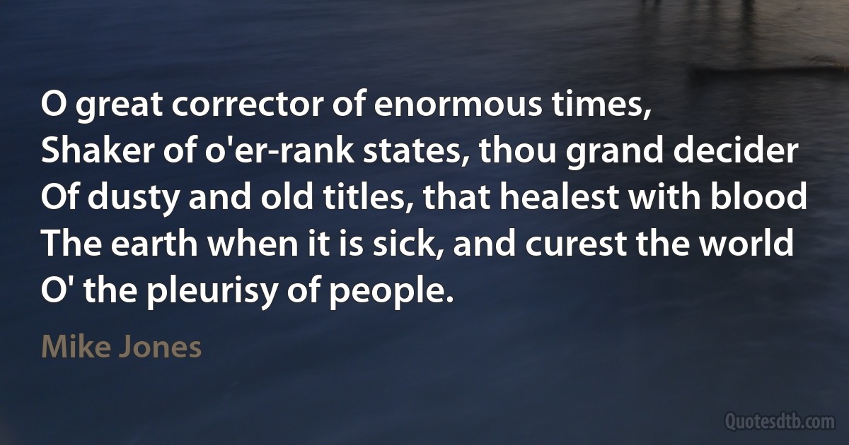 O great corrector of enormous times,
Shaker of o'er-rank states, thou grand decider
Of dusty and old titles, that healest with blood
The earth when it is sick, and curest the world
O' the pleurisy of people. (Mike Jones)