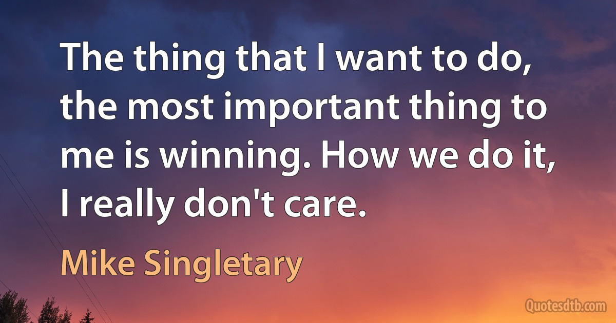 The thing that I want to do, the most important thing to me is winning. How we do it, I really don't care. (Mike Singletary)